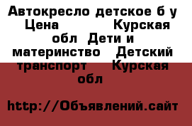 Автокресло детское б у › Цена ­ 1 500 - Курская обл. Дети и материнство » Детский транспорт   . Курская обл.